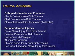 Trauma- Accidental

 Orthopedic Injuries and Fractures
 Clavile Fracture from Birth Trauma
 Skull Fracture from Birth Trauma
 Sternocleidomastoid Hematoma (Torticollis)

 Peripheral Nerve Injuries
 Facial Nerve Injury from Birth Trauma
 Brachial Plexus from Birth Trauma
 Duchenne-Erb Paralysis
 Klumpke‟s Paralysis
 Phrenic Nerve Injury from Birth Trauma
 Recurrent Laryngeal Nerve Injury from trauma
 