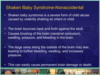 Shaken Baby Syndrome-Nonaccidental
• Shaken baby syndrome is a severe form of child abuse
  caused by violently shaking an infant or child.

• The brain bounces back and forth against the skull.
• Causes bruising of the brain (cerebral contusion),
  swelling, pressure, and bleeding in the brain.

• The large veins along the outside of the brain may tear,
  leading to further bleeding, swelling, and increased
  pressure.

• This can easily cause permanent brain damage or death.
 