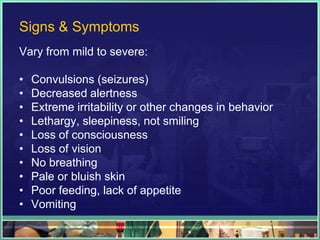 Signs & Symptoms
Vary from mild to severe:

•   Convulsions (seizures)
•   Decreased alertness
•   Extreme irritability or other changes in behavior
•   Lethargy, sleepiness, not smiling
•   Loss of consciousness
•   Loss of vision
•   No breathing
•   Pale or bluish skin
•   Poor feeding, lack of appetite
•   Vomiting
 