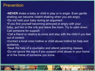 Prevention
 •NEVER shake a baby or child in play or in anger. Even gentle
 shaking can become violent shaking when you are angry.
 •Do not hold your baby during an argument.
 •If you find yourself becoming annoyed or angry with your
 baby, put him in the crib and leave the room. Try to calm down.
 Call someone for support.
 •Call a friend or relative to come and stay with the child if you feel
 out of control.
 •Contact a local crisis hotline or child abuse hotline for help and
 guidance.
 •Seek the help of a counselor and attend parenting classes.
 •Do not ignore the signs if you suspect child abuse in your home
 or in the home of someone you know.
 