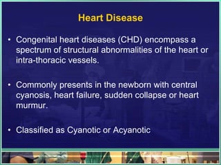 Heart Disease

• Congenital heart diseases (CHD) encompass a
  spectrum of structural abnormalities of the heart or
  intra-thoracic vessels.

• Commonly presents in the newborn with central
  cyanosis, heart failure, sudden collapse or heart
  murmur.

• Classified as Cyanotic or Acyanotic
 