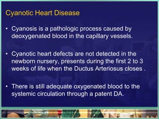 Cyanotic Heart Disease

• Cyanosis is a pathologic process caused by
  deoxygenated blood in the capillary vessels.

• Cyanotic heart defects are not detected in the
  newborn nursery, presents during the first 2 to 3
  weeks of life when the Ductus Arteriosus closes .

• There is still adequate oxygenated blood to the
  systemic circulation through a patent DA.
 