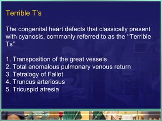 Terrible T‟s

The congenital heart defects that classically present
with cyanosis, commonly referred to as the „„Terrible
Ts”

1. Transposition of the great vessels
2. Total anomalous pulmonary venous return
3. Tetralogy of Fallot
4. Truncus arteriosus
5. Tricuspid atresia
 