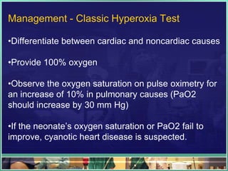 Management - Classic Hyperoxia Test

•Differentiate between cardiac and noncardiac causes

•Provide 100% oxygen

•Observe the oxygen saturation on pulse oximetry for
an increase of 10% in pulmonary causes (PaO2
should increase by 30 mm Hg)

•If the neonate‟s oxygen saturation or PaO2 fail to
improve, cyanotic heart disease is suspected.
 