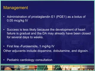 Management

• Administration of prostaglandin E1 (PGE1) as a bolus of
  0.05 mcg/kg IV

• Success is less likely because the development of heart
  failure is gradual and the DA may already have been closed
  for several days to weeks.

• First line -Furosemide, 1 mg/kg IV
Other adjuvants include dopamine, dobutamine, and digoxin.

• Pediatric cardiology consultation
 