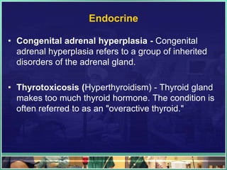 Endocrine

• Congenital adrenal hyperplasia - Congenital
  adrenal hyperplasia refers to a group of inherited
  disorders of the adrenal gland.

• Thyrotoxicosis (Hyperthyroidism) - Thyroid gland
  makes too much thyroid hormone. The condition is
  often referred to as an "overactive thyroid."
 