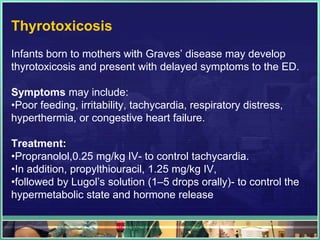 Thyrotoxicosis
Infants born to mothers with Graves‟ disease may develop
thyrotoxicosis and present with delayed symptoms to the ED.

Symptoms may include:
•Poor feeding, irritability, tachycardia, respiratory distress,
hyperthermia, or congestive heart failure.

Treatment:
•Propranolol,0.25 mg/kg IV- to control tachycardia.
•In addition, propylthiouracil, 1.25 mg/kg IV,
•followed by Lugol‟s solution (1–5 drops orally)- to control the
hypermetabolic state and hormone release
 