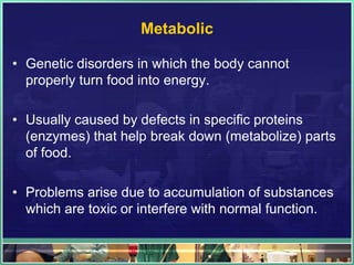 Metabolic

• Genetic disorders in which the body cannot
  properly turn food into energy.

• Usually caused by defects in specific proteins
  (enzymes) that help break down (metabolize) parts
  of food.

• Problems arise due to accumulation of substances
  which are toxic or interfere with normal function.
 