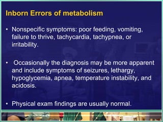 Inborn Errors of metabolism

• Nonspecific symptoms: poor feeding, vomiting,
  failure to thrive, tachycardia, tachypnea, or
  irritability.

• Occasionally the diagnosis may be more apparent
  and include symptoms of seizures, lethargy,
  hypoglycemia, apnea, temperature instability, and
  acidosis.

• Physical exam findings are usually normal.
 