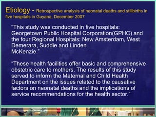 Etiology - Retrospective analysis of neonatal deaths and stillbirths in
five hospitals in Guyana, December 2007

  “This study was conducted in five hospitals:
  Georgetown Public Hospital Corporation(GPHC) and
  the four Regional Hospitals: New Amsterdam, West
  Demerara, Suddie and Linden
  McKenzie.”

  “These health facilities offer basic and comprehensive
  obstetric care to mothers. The results of this study
  served to inform the Maternal and Child Health
  Department on the issues related to the causative
  factors on neonatal deaths and the implications of
  service recommendations for the health sector.”
 