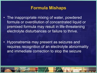 Formula Mishaps

• The inappropriate mixing of water, powdered
  formula or overdilution of concentrated liquid or
  premixed formula may result in life-threatening
  electrolyte disturbances or failure to thrive.

• Hyponatremia may present as seizures and
  requires recognition of an electrolyte abnormality
  and immediate correction to stop the seizure
 