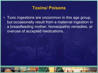 Toxins/ Poisons

• Toxic ingestions are uncommon in this age group,
  but occasionally result from a maternal ingestion in
  a breastfeeding mother, homeopathic remedies, or
  overuse of accepted medications.
 