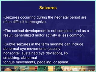 Seizures

•Seizures occurring during the neonatal period are
often difficult to recognize.

•The cortical development is not complete, and as a
result, generalized motor activity is less common.

•Subtle seizures in the term neonate can include
abnormal eye movements (usually
horizontal, sustained eye deviation), lip
smacking, abnormal
tongue movements, pedaling, or apnea.
 