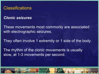 Classifications

Clonic seizures

These movements most commonly are associated
with electrographic seizures.

They often involve 1 extremity or 1 side of the body.

The rhythm of the clonic movements is usually
slow, at 1-3 movements per second.
 