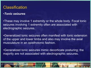 Classification
•Tonic seizures

•These may involve 1 extremity or the whole body. Focal tonic
seizures involving 1 extremity often are associated with
electrographic seizures.

•Generalized tonic seizures often manifest with tonic extension
of the upper and lower limbs and also may involve the axial
musculature in an opisthotonic fashion.

•Generalized tonic seizures mimic decorticate posturing; the
majority are not associated with electrographic seizures.
 