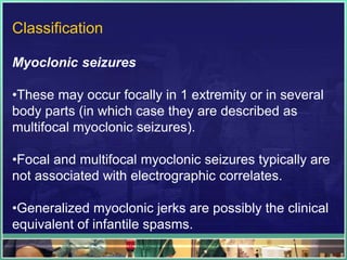 Classification

Myoclonic seizures

•These may occur focally in 1 extremity or in several
body parts (in which case they are described as
multifocal myoclonic seizures).

•Focal and multifocal myoclonic seizures typically are
not associated with electrographic correlates.

•Generalized myoclonic jerks are possibly the clinical
equivalent of infantile spasms.
 
