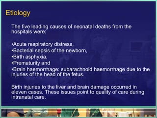 Etiology
 The five leading causes of neonatal deaths from the
 hospitals were:

 •Acute respiratory distress,
 •Bacterial sepsis of the newborn,
 •Birth asphyxia,
 •Prematurity and
 •Brain haemorrhage: subarachnoid haemorrhage due to the
 injuries of the head of the fetus.

 Birth injuries to the liver and brain damage occurred in
 eleven cases. These issues point to quality of care during
 intranatal care.
 