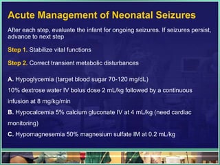 Acute Management of Neonatal Seizures
After each step, evaluate the infant for ongoing seizures. If seizures persist,
advance to next step

Step 1. Stabilize vital functions

Step 2. Correct transient metabolic disturbances

A. Hypoglycemia (target blood sugar 70-120 mg/dL)
10% dextrose water IV bolus dose 2 mL/kg followed by a continuous
infusion at 8 mg/kg/min
B. Hypocalcemia 5% calcium gluconate IV at 4 mL/kg (need cardiac
monitoring)
C. Hypomagnesemia 50% magnesium sulfate IM at 0.2 mL/kg
 