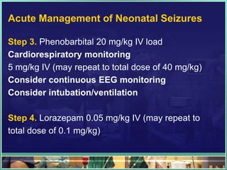 Acute Management of Neonatal Seizures

Step 3. Phenobarbital 20 mg/kg IV load
Cardiorespiratory monitoring
5 mg/kg IV (may repeat to total dose of 40 mg/kg)
Consider continuous EEG monitoring
Consider intubation/ventilation

Step 4. Lorazepam 0.05 mg/kg IV (may repeat to
total dose of 0.1 mg/kg)
 