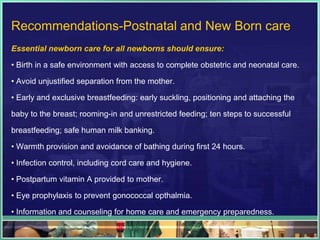 Recommendations-Postnatal and New Born care
Essential newborn care for all newborns should ensure:

• Birth in a safe environment with access to complete obstetric and neonatal care.

• Avoid unjustified separation from the mother.

• Early and exclusive breastfeeding: early suckling, positioning and attaching the

baby to the breast; rooming-in and unrestricted feeding; ten steps to successful

breastfeeding; safe human milk banking.

• Warmth provision and avoidance of bathing during first 24 hours.

• Infection control, including cord care and hygiene.

• Postpartum vitamin A provided to mother.

• Eye prophylaxis to prevent gonococcal opthalmia.

• Information and counseling for home care and emergency preparedness.
 