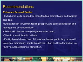 Recommendations
Extra care for small babies
• Extra home visits; support for breastfeeding, thermal care, and hygienic
cord care.
• Extra attention to warmth, feeding support, and early identification and
management of complications.
• Skin to skin thermal care (kangaroo mother care).
• Vitamin K administration at birth.
• Facility-based clinical care of ill newborn babies, particularly those with
infections, prematurity, and birth asphyxia. Short and long term follow up.
• Early neurodevelopment stimulation.
 