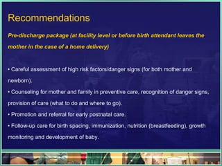Recommendations
Pre-discharge package (at facility level or before birth attendant leaves the

mother in the case of a home delivery)



• Careful assessment of high risk factors/danger signs (for both mother and

newborn).

• Counseling for mother and family in preventive care, recognition of danger signs,

provision of care (what to do and where to go).

• Promotion and referral for early postnatal care.

• Follow-up care for birth spacing, immunization, nutrition (breastfeeding), growth

monitoring and development of baby.
 