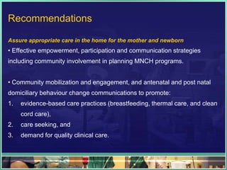 Recommendations

Assure appropriate care in the home for the mother and newborn
• Effective empowerment, participation and communication strategies
including community involvement in planning MNCH programs.


• Community mobilization and engagement, and antenatal and post natal
domiciliary behaviour change communications to promote:
1.   evidence-based care practices (breastfeeding, thermal care, and clean
     cord care),
2.   care seeking, and
3.   demand for quality clinical care.
 