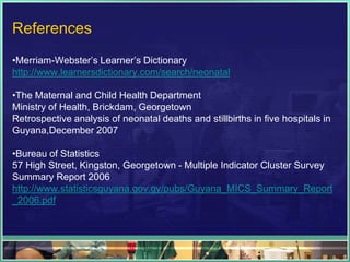 References
•Merriam-Webster‟s Learner‟s Dictionary
http://www.learnersdictionary.com/search/neonatal

•The Maternal and Child Health Department
Ministry of Health, Brickdam, Georgetown
Retrospective analysis of neonatal deaths and stillbirths in five hospitals in
Guyana,December 2007

•Bureau of Statistics
57 High Street, Kingston, Georgetown - Multiple Indicator Cluster Survey
Summary Report 2006
http://www.statisticsguyana.gov.gy/pubs/Guyana_MICS_Summary_Report
_2006.pdf
 