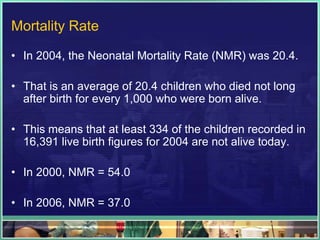 Mortality Rate

• In 2004, the Neonatal Mortality Rate (NMR) was 20.4.

• That is an average of 20.4 children who died not long
  after birth for every 1,000 who were born alive.

• This means that at least 334 of the children recorded in
  16,391 live birth figures for 2004 are not alive today.

• In 2000, NMR = 54.0

• In 2006, NMR = 37.0
 
