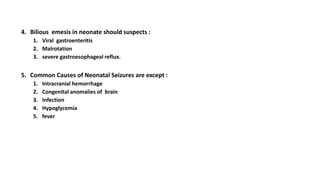 4. Bilious emesis in neonate should suspects :
1. Viral gastroenteritis
2. Malrotation
3. severe gastroesophageal reflux.
5. Common Causes of Neonatal Seizures are except :
1. Intracranial hemorrhage
2. Congenital anomalies of brain
3. Infection
4. Hypoglycemia
5. fever
 