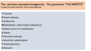 The common neonatal emergencies. The mnemonic "THE MISFITS"
is helpful to quickly memorize these critical diagnoses
T-Trauma
H-Heart disease
E-Endocrine
M-Metabolic (electrolyte imbalance)
I-Inborn errors of metabolism
S-Sepsis
F-Formula mishaps
I-Intestinal catastrophes
T-Toxins/poisons
S-Seizures
 