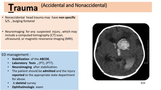 (Accidental and Nonaccidental)
• Nonaccidental head trauma may have non specific
S/S. , bulging fontanel
• Neuroimaging for any suspected injury , which may
include a computed tomography (CT) scan,
ultrasound, or magnetic resonance imaging (MRI).
ED management :
• Stabilization of the ABCDE,
• Laboratory Tests , (PT), (PTT).
• Neuroimaging after stabilization.
• The patient should be admitted and the injury
reported to the appropriate state department
for abuse.
• A skeletal survey
• Ophthalmologic exam
Trauma
ICH
 