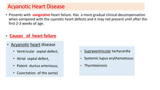 Acyanotic Heart Disease
• Presents with congestive heart failure. Has a more gradual clinical decompensation
when compared with the cyanotic heart defects and it may not present until after the
first 2-3 weeks of age.
• Causes of heart failure
• Acyanotic heart disease
• Ventricular septal defect,
• Atrial septal defect,
• Patent ductus arteriosus,
• Coarctation of the aorta)
• Supraventricular tachycardia
• Systemic lupus erythematosus
• Thyrotoxicosis
 