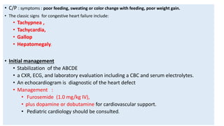 • C/P : symptoms : poor feeding, sweating or color change with feeding, poor weight gain.
• The classic signs for congestive heart failure include:
• Tachypnea ,
• Tachycardia,
• Gallop
• Hepatomegaly.
• Initial management
• Stabilization of the ABCDE
• a CXR, ECG, and laboratory evaluation including a CBC and serum electrolytes.
• An echocardiogram is diagnostic of the heart defect
• Management :
• Furosemide (1.0 mg/kg IV),
• plus dopamine or dobutamine for cardiovascular support.
• Pediatric cardiology should be consulted.
 