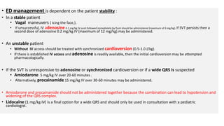 • ED management is dependent on the patient stability :
• In a stable patient
• Vagal maneuvers ( icing the face,).
• If unsuccessful, IV adenosine 0.1 mg/kg IV push followed immediately by flush should be administered (maximum of 6 mg/kg). If SVT persists then a
second dose of adenosine 0.2 mg/kg IV (maximum of 12 mg/kg) may be administered.
• An unstable patient
• Without IV access should be treated with synchronized cardioversion (0.5-1.0 J/kg).
• If there is established IV access and adenosine is readily available, then the initial cardioversion may be attempted
pharmacologically.
• If the SVT is unresponsive to adenosine or synchronized cardioversion or if a wide QRS is suspected
• Amiodarone 5 mg/kg IV over 20-60 minutes .
• Alternatively, procainamide 15 mg/kg IV over 30-60 minutes may be administered.
• Amiodarone and procainamide should not be administered together because the combination can lead to hypotension and
widening of the QRS complex.
• Lidocaine (1 mg/kg IV) is a final option for a wide QRS and should only be used in consultation with a pediatric
cardiologist.
 