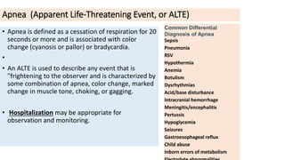 Apnea (Apparent Life-Threatening Event, or ALTE)
• Apnea is defined as a cessation of respiration for 20
seconds or more and is associated with color
change (cyanosis or pallor) or bradycardia.
•
• An ALTE is used to describe any event that is
"frightening to the observer and is characterized by
some combination of apnea, color change, marked
change in muscle tone, choking, or gagging.
• Hospitalization may be appropriate for
observation and monitoring.
Common Differential
Diagnosis of Apnea
Sepsis
Pneumonia
RSV
Hypothermia
Anemia
Botulism
Dysrhythmias
Acid/base disturbance
Intracranial hemorrhage
Meningitis/encephalitis
Pertussis
Hypoglycemia
Seizures
Gastroesophageal reflux
Child abuse
Inborn errors of metabolism
 
