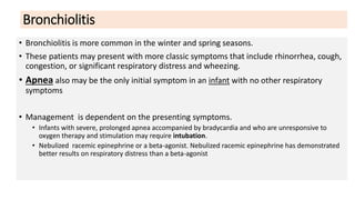 Bronchiolitis
• Bronchiolitis is more common in the winter and spring seasons.
• These patients may present with more classic symptoms that include rhinorrhea, cough,
congestion, or significant respiratory distress and wheezing.
• Apnea also may be the only initial symptom in an infant with no other respiratory
symptoms
• Management is dependent on the presenting symptoms.
• Infants with severe, prolonged apnea accompanied by bradycardia and who are unresponsive to
oxygen therapy and stimulation may require intubation.
• Nebulized racemic epinephrine or a beta-agonist. Nebulized racemic epinephrine has demonstrated
better results on respiratory distress than a beta-agonist
 