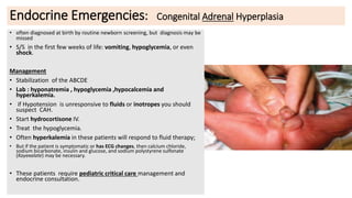 Endocrine Emergencies: Congenital Adrenal Hyperplasia
• often diagnosed at birth by routine newborn screening, but diagnosis may be
missed
• S/S in the first few weeks of life: vomiting, hypoglycemia, or even
shock.
Management
• Stabilization of the ABCDE
• Lab : hyponatremia , hypoglycemia ,hypocalcemia and
hyperkalemia.
• if Hypotension is unresponsive to fluids or inotropes you should
suspect CAH.
• Start hydrocortisone IV.
• Treat the hypoglycemia.
• Often hyperkalemia in these patients will respond to fluid therapy;
• But if the patient is symptomatic or has ECG changes, then calcium chloride,
sodium bicarbonate, insulin and glucose, and sodium polystyrene sulfonate
(Kayexalate) may be necessary.
• These patients require pediatric critical care management and
endocrine consultation.
 