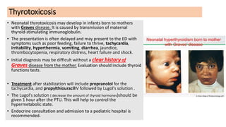 Thyrotoxicosis
• Neonatal thyrotoxicosis may develop in infants born to mothers
with Graves disease. It is caused by transmission of maternal
thyroid-stimulating immunoglobulin.
• The presentation is often delayed and may present to the ED with
symptoms such as poor feeding, failure to thrive, tachycardia,
irritability, hyperthermia, vomiting, diarrhea, jaundice,
thrombocytopenia, respiratory distress, heart failure and shock.
• Initial diagnosis may be difficult without a clear history of
Graves disease from the mother. Evaluation should include thyroid
functions tests.
• Treatment after stabilization will include propranolol for the
tachycardia, and propylthiouracilIV followed by Lugol's solution .
• The Lugol's solution ( decrease the amount of thyroid hormones)should be
given 1 hour after the PTU. This will help to control the
hypermetabolic state.
• Endocrine consultation and admission to a pediatric hospital is
recommended.
 