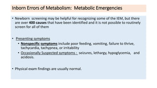 Inborn Errors of Metabolism: Metabolic Emergencies
• Newborn screening may be helpful for recognizing some of the IEM, but there
are over 400 causes that have been identified and it is not possible to routinely
screen for all of them
• Presenting symptoms
• Nonspecific symptoms include poor feeding, vomiting, failure to thrive,
tachycardia, tachypnea, or irritability
• Occasionally Suspected symptoms : seizures, lethargy, hypoglycemia, and
acidosis.
• Physical exam findings are usually normal.
 