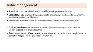 Initial management
• Stabilization of the ABCDE and a bedside blood glucose evaluation.
• Laboratory : CBC, serum electrolytes, pH, lactate, ammonia, liver function tests, and urinalysis
for reducing substances and ketones.
• The complete evaluation should also include blood and urine for organic and amino acids.
• Sodium bicarbonate (starting dose of 1 meq/kg) can be life-saving for patients who are
severely acidotic due to organic acidemias.
• Fluid resuscitation, IV dextrose to prevent further catabolism, and admission to a
pediatric hospital with a genetics consultation.
 