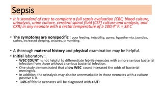 Sepsis
• It is standard of care to complete a full sepsis evaluation (CBC, blood culture,
urinalysis, urine culture, cerebral spinal fluid [CSF] culture and analysis, and
CXR) in any neonate with a rectal temperature of ≥ 100.4° F. = 38 C
• The symptoms are nonspecific : poor feeding, irritability, apnea, hypothermia, jaundice,
rashes, increased sleeping, seizures, or vomiting.
• A thorough maternal history and physical examination may be helpful.
• Initial laboratory :.
• WBC COUNT is not helpful to differentiate febrile neonates with a more serious bacterial
infection from those without a serious bacterial infection.
• One study demonstrated that a low WBC count increased the odds of bacterial
meningitis.
• In addition, the urinalysis may also be unremarkable in those neonates with a culture
positive UTI.
• 14% of febrile neonates will be diagnosed with a UTI
 