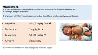 • Ampicillin 50-100 mg/kg IV and
• Gentamicin 2 mg/kg IV or
• Cefotaxime 50-100 mg/kg IV
• Acyclovir 20 mg/kg IV
Management :
it is standard of care to administer broad-spectrum antibiotics (Table ) to all neonates who
1- undergo a sepsis evaluation
2- or present with life-threatening symptoms that do not have another readily apparent cause.
Recommended Antibiotics and Dosages for Neonatal Sepsis
 