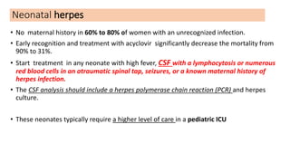 Neonatal herpes
• No maternal history in 60% to 80% of women with an unrecognized infection.
• Early recognition and treatment with acyclovir significantly decrease the mortality from
90% to 31%.
• Start treatment in any neonate with high fever, CSF with a lymphocytosis or numerous
red blood cells in an atraumatic spinal tap, seizures, or a known maternal history of
herpes infection.
• The CSF analysis should include a herpes polymerase chain reaction (PCR) and herpes
culture.
• These neonates typically require a higher level of care in a pediatric ICU
 