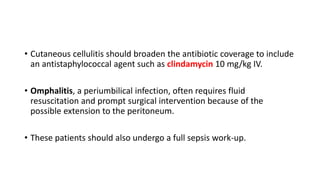 • Cutaneous cellulitis should broaden the antibiotic coverage to include
an antistaphylococcal agent such as clindamycin 10 mg/kg IV.
• Omphalitis, a periumbilical infection, often requires fluid
resuscitation and prompt surgical intervention because of the
possible extension to the peritoneum.
• These patients should also undergo a full sepsis work-up.
 