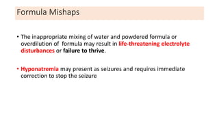 Formula Mishaps
• The inappropriate mixing of water and powdered formula or
overdilution of formula may result in life-threatening electrolyte
disturbances or failure to thrive.
• Hyponatremia may present as seizures and requires immediate
correction to stop the seizure
 