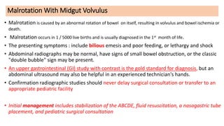 Malrotation With Midgut Volvulus
• Malrotation is caused by an abnormal rotation of bowel on itself, resulting in volvulus and bowel ischemia or
death.
• Malrotation occurs in 1 / 5000 live births and is usually diagnosed in the 1st month of life.
• The presenting symptoms : include bilious emesis and poor feeding, or lethargy and shock
• Abdominal radiographs may be normal, have signs of small bowel obstruction, or the classic
"double bubble" sign may be present.
• An upper gastrointestinal (GI) study with contrast is the gold standard for diagnosis, but an
abdominal ultrasound may also be helpful in an experienced technician's hands.
• Confirmation radiographic studies should never delay surgical consultation or transfer to an
appropriate pediatric facility
• Initial management includes stabilization of the ABCDE, fluid resuscitation, a nasogastric tube
placement, and pediatric surgical consultation
 