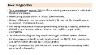 Toxic Megacolon
• Toxic megacolon or enterocolitis is a life-threatening presentation of a patient with
Hirschsprung disease.
• Hirschsprung disease occurs in 1 out of 5000 live births.
• History of failure to pass meconium in the first 24 hours of life, should increase
suspicion of Hirschsprung disease.
• Presenting symptoms may include poor feeding, vomiting, irritability, abdominal
distention, and hematochezia and shock as the condition progresses to
enterocolitis.
• An abdominal radiograph may reveal an enlarged or dilated section of colon.
• Initial management should include stabilization of the ABCDE, fluid resuscitation,
and administration of broad-spectrum antibiotics.
• Surgical consultation and pediatric critical care management is necessary in the
presence of enterocolitis.
 