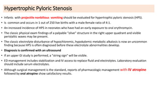 Hypertrophic Pyloric Stenosis
• Infants with projectile nonbilious vomiting should be evaluated for hypertrophic pyloric stenosis (HPS).
• Is common and occurs in 1 out of 250 live births with a male:female ratio of 4:1.
• An increased incidence of HPS in neonates who have had an early exposure to oral erythromycin.
• The classic physical exam findings of a palpable "olive" structure in the right upper quadrant and visible
peristaltic waves may be present.
• The classic electrolyte disturbance of hypochloremic, hypokalemic metabolic alkalosis is now an uncommon
finding because HPS is often diagnosed before these electrolyte abnormalities develop.
• Diagnosis is confirmed with an ultrasound
• If an upper GI study is performed, a "string sign" will be visible.
• ED management includes stabilization and IV access to replace fluid and electrolytes. Laboratory evaluation
should include serum electrolytes.
• Although surgical management is the standard, reports of pharmacologic management with IV atropine
followed by oral atropine show satisfactory results.
 