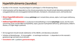 Hyperbilirubinemia (Jaundice)
• Jaundice in the neonate may physiological or pathological or life-threatening illness.
• Initial evaluation will be dependent on the clinical presentation but should include laboratory evaluation for
conjugated (direct) and unconjugated (indirect) bilirubin, hematocrit, reticulocyte count, and Coombs test.
• Direct hyperbilirubinemia is always pathologic and include biliary atresia, alpha-1 anti-trypsin deficiency,
and hepatitis.
• Indirect hyperbilirubinemia is usually due to breastfeeding or normal physiologic causes, but the more
concerning causes include ABO incompatibility, sepsis, glucose-6-phosphate deficiency, spherocytosis, Gilbert's
disease, or Crigler-Najjar syndrome.
• ED management should include stabilization of the ABCDE, and laboratory evaluation
• Initiation of phototherapy , IV immunoglbin -- or exchange transfusion -- is dependent on the neonate's
gestational age and total serum bilirubin.
• Consultation with a pediatric gastroenterologist,
 